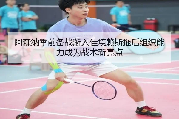 阿森纳季前备战渐入佳境赖斯拖后组织能力成为战术新亮点